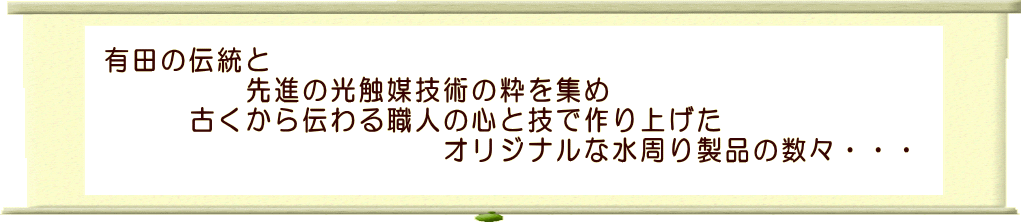 有田の伝統と先進の光触媒技術の粋を集め古くから伝わる職人の心と技で作り上げたオリジナルな水周り製品の数々